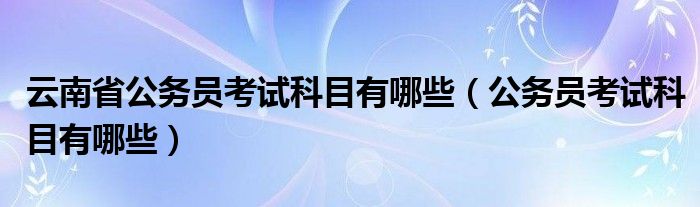 云南省公务员考试科目有哪些(公务员考试科目有哪些)
