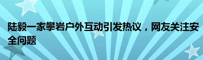 陆毅一家攀岩户外互动引发热议,网友关注安全问题