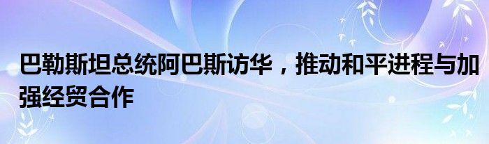 巴勒斯坦总统阿巴斯访华,推动和平进程与加强经贸合作