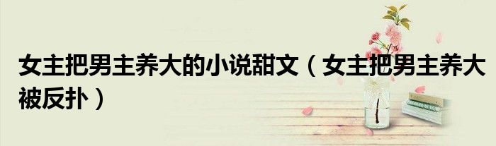 女主把男主养大的小说甜文(女主把男主养大被反扑)