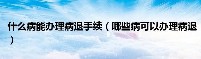 什么病能办理病退手续(哪些病可以办理病退)