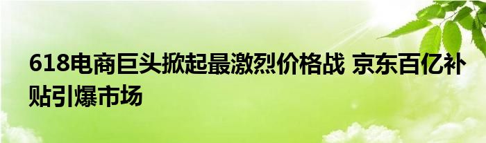 618电商巨头掀起最激烈价格战 京东百亿补贴引爆市场