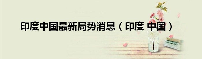 印度中国最新局势消息(印度 中国)