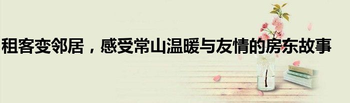 租客变邻居,感受常山温暖与友情的房东故事
