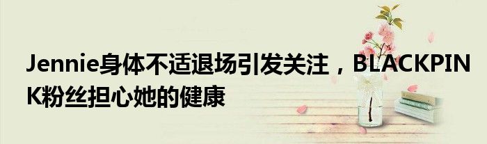 Jennie身体不适退场引发关注,BLACKPINK粉丝担心她的健康
