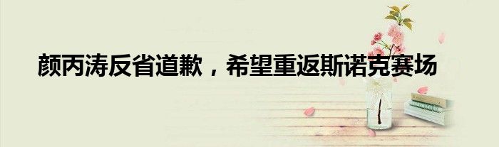 颜丙涛反省道歉,希望重返斯诺克赛场