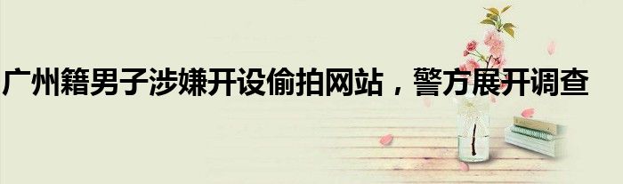 广州籍男子涉嫌开设偷拍网站,警方展开调查
