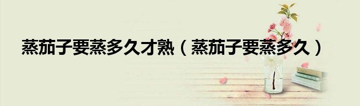 蒸茄子要蒸多久才熟(蒸茄子要蒸多久)