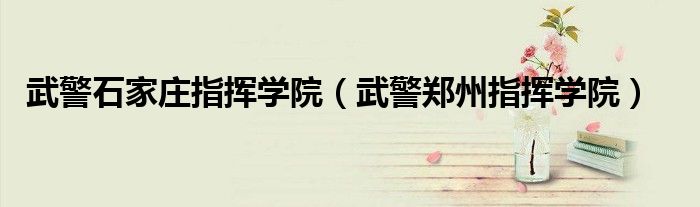 武警石家庄指挥学院(武警郑州指挥学院)