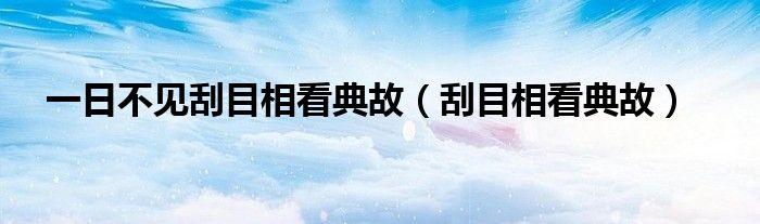 一日不见刮目相看典故(刮目相看典故)
