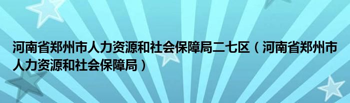 河南省郑州市人力资源和社会保障局二七区(河南省郑州市人力资源和社会保障局)