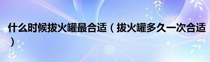 什么时候拔火罐最合适(拔火罐多久一次合适)