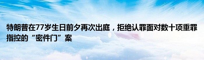 特朗普在77岁生日前夕再次出庭,拒绝认罪面对数十项重罪指控的“密件门”案