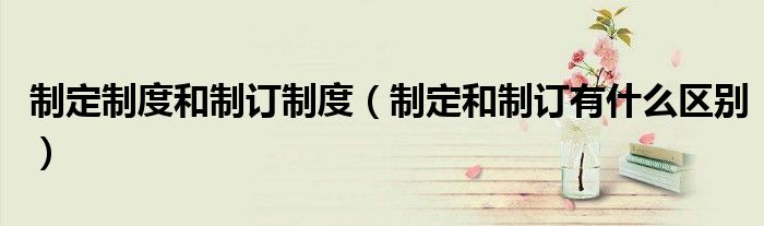 制定制度和制订制度(制定和制订有什么区别)