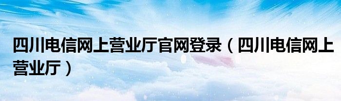 四川电信网上营业厅官网登录(四川电信网上营业厅)