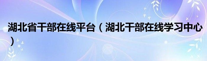 湖北省干部在线平台(湖北干部在线学习中心)