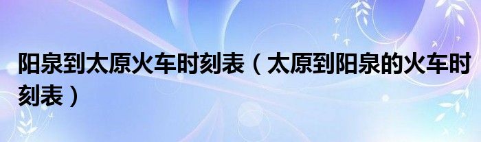 阳泉到太原火车时刻表(太原到阳泉的火车时刻表)