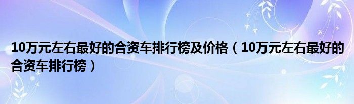 10万元左右最好的合资车排行榜及价格（10万元左右最好的合资车排行榜）