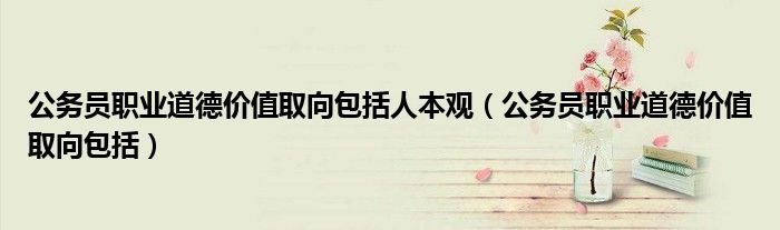 公务员职业道德价值取向包括人本观(公务员职业道德价值取向包括)