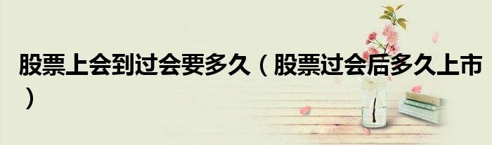 股票上会到过会要多久(股票过会后多久上市)