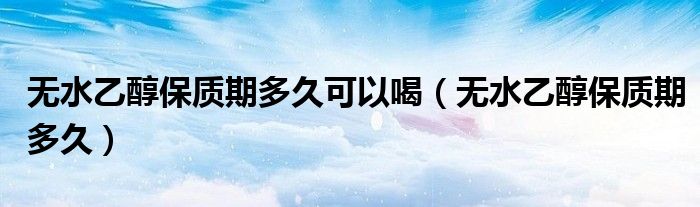 无水乙醇保质期多久可以喝(无水乙醇保质期多久)