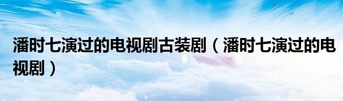 潘时七演过的电视剧古装剧(潘时七演过的电视剧)