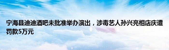 宁海县迪迪酒吧未批准举办演出,涉毒艺人孙兴亮相店庆遭罚款5万元