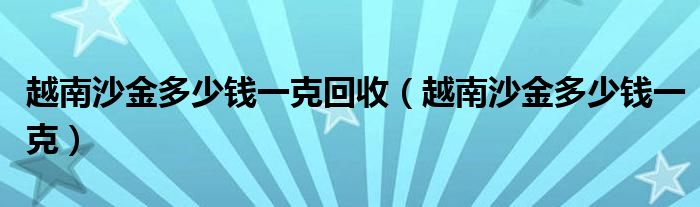 越南沙金多少钱一克回收(越南沙金多少钱一克)