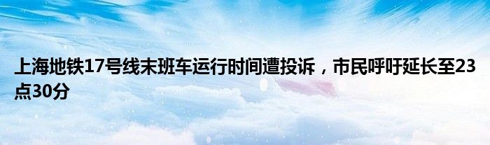 上海地铁17号线末班车运行时间遭投诉,市民呼吁延长至23点30分