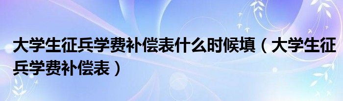 大学生征兵学费补偿表什么时候填(大学生征兵学费补偿表)