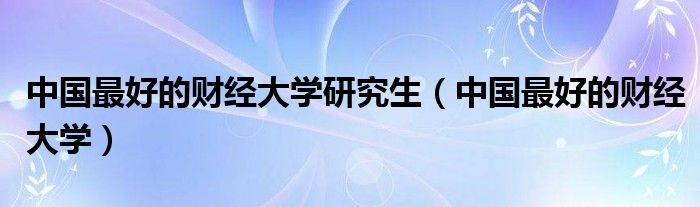 中国最好的财经大学研究生(中国最好的财经大学)