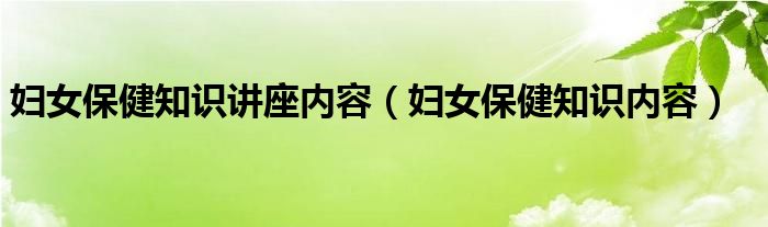 妇女保健知识讲座内容(妇女保健知识内容)
