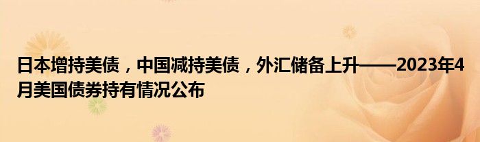日本增持美债,中国减持美债,外汇储备上升——2023年4月美国债券持有情况公布