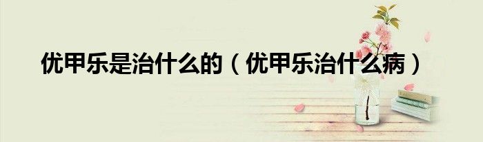 优甲乐是治什么的(优甲乐治什么病)