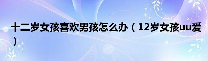 十二岁女孩喜欢男孩怎么办(12岁女孩uu爱)