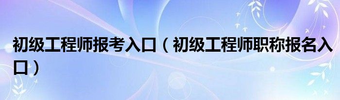 初级工程师报考入口(初级工程师职称报名入口)