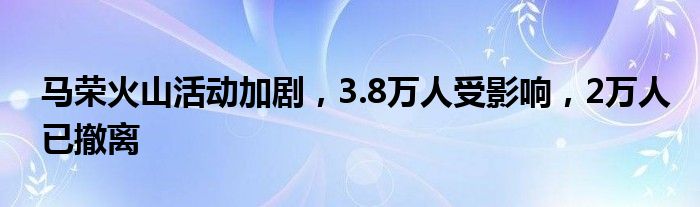 马荣火山活动加剧,3.8万人受影响,2万人已撤离