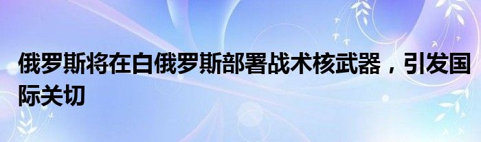 俄罗斯将在白俄罗斯部署战术核武器,引发国际关切
