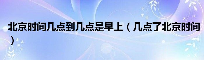 北京时间几点到几点是早上(几点了北京时间)