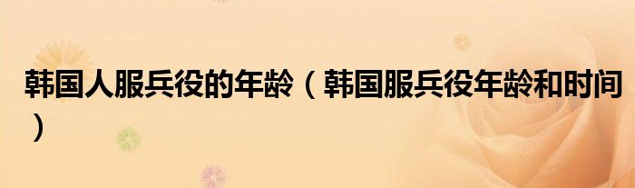 韩国人服兵役的年龄(韩国服兵役年龄和时间)