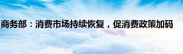 商务部:消费市场持续恢复,促消费政策加码