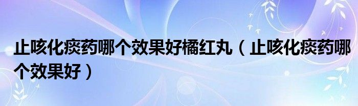 止咳化痰药哪个效果好橘红丸(止咳化痰药哪个效果好)