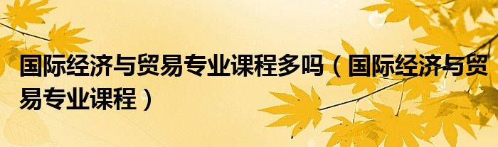 国际经济与贸易专业课程多吗(国际经济与贸易专业课程)