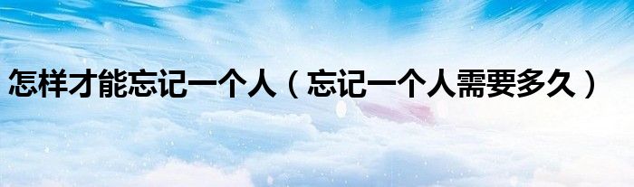 怎样才能忘记一个人(忘记一个人需要多久)