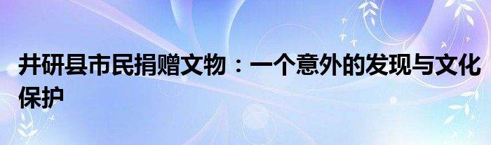 井研县市民捐赠文物:一个意外的发现与文化保护