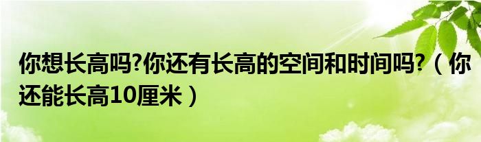 你想长高吗?你还有长高的空间和时间吗?(你还能长高10厘米)