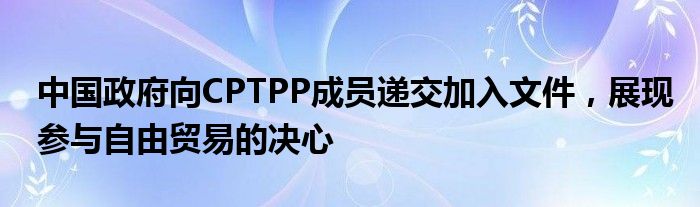中国政府向CPTPP成员递交加入文件,展现参与自由贸易的决心