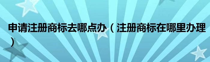 申请注册商标去哪点办(注册商标在哪里办理)