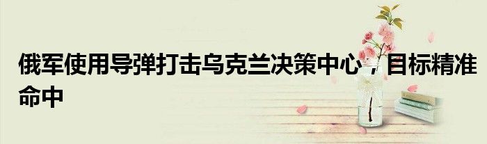 俄军使用导弹打击乌克兰决策中心,目标精准命中
