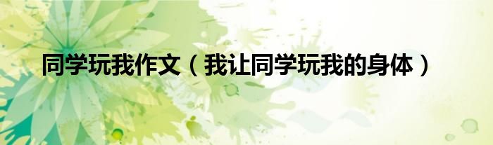 同学玩我作文(我让同学玩我的身体)
